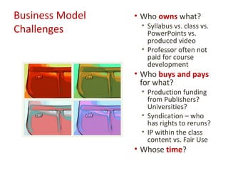 Business Model   • Who owns what?
                  • Syllabus vs. class vs.
Challenges          PowerPoints vs.
                    produced video
                  • Professor often not
                    paid for course
                    development
                 • Who buys and pays
                   for what?
                  • Production funding
                    from Publishers?
                    Universities?
                  • Syndication – who
                    has rights to reruns?
                  • IP within the class
                    content vs. Fair Use
                 • Whose time?
 
