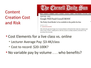 Content
Creation Cost
and Risk

• Cost Elements for a live class vs. online
 • Lecturer Average Pay: $3-4K/class
 • Cost to record: $20-100K?
• No variable pay by volume . . . who benefits?
 