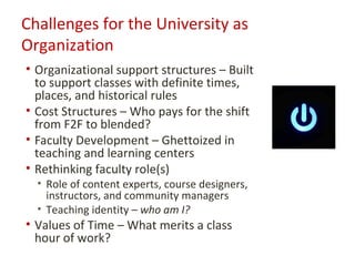 Challenges for the University as
Organization
• Organizational support structures – Built
  to support classes with definite times,
  places, and historical rules
• Cost Structures – Who pays for the shift
  from F2F to blended?
• Faculty Development – Ghettoized in
  teaching and learning centers
• Rethinking faculty role(s)
  • Role of content experts, course designers,
    instructors, and community managers
  • Teaching identity – who am I?
• Values of Time – What merits a class
  hour of work?
 