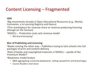 Content Licensing – Fragmented
OER
•Big movements already in Open Educational Resources (e.g., Merlot,
Connexion, a la Learning Registry and Gooru)
•Thin marketplace for revenue-share or revenue-producing licensing
(though on the horizon)
•MOOCs -- Production costs w/o revenue model
  • BIG brand dumping?

Blur of Publishing and Licensing
•Books coming the other way – Publishers trying to lock schools into full
packages of print and content delivery
•Role of books and copyrighted materials in MOOCs – upside of the
Freemium Model?
•Bookstore model broken
  • B&N aggregating university bookstores selling sweatshirts and brand logos
  • Course Readers next wave
 