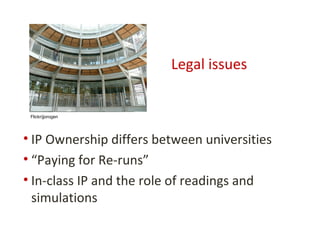 Legal issues


 Flickr/jjorogen




• IP Ownership differs between universities
• “Paying for Re-runs”
• In-class IP and the role of readings and
  simulations
 