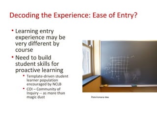 Decoding the Experience: Ease of Entry?
• Learning entry
  experience may be
  very different by
  course
• Need to build
  student skills for
  proactive learning
     Template-driven student
      learner population
      encouraged by NCLB
     COI – Community of
      Inquiry -- as more than
      magic dust                Flickr/romana klee
 
