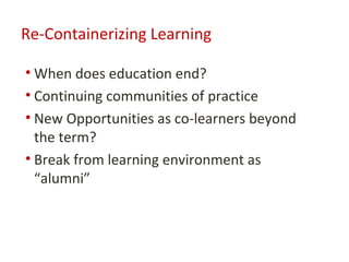 Re-Containerizing Learning

• When does education end?
• Continuing communities of practice
• New Opportunities as co-learners beyond
  the term?
• Break from learning environment as
  “alumni”
 