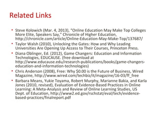 Related Links
• Steve Kolowich (Mar. 4, 2013), “Online Education May Make Top Colleges
  More Elite, Speakers Say,” Chronicle of Higher Education,
  http://chronicle.com/article/Online-Education-May-Make-Top/137687/
• Taylor Walsh (2010), Unlocking the Gates: How and Why Leading
  Universities Are Opening Up Access to Their Courses, Princeton Press.
• Diana Oblinger, Ed. (2012), Game Changers: Education and Information
  Technologies, EDUCAUSE. (free download at
  http://www.educause.edu/research-publications/books/game-changers-
  education-and-information-technologies)
• Chris Anderson (2008), Free: Why $0.00 is the Future of Business, Wired
  Magazine, http://www.wired.com/techbiz/it/magazine/16-03/ff_free
• Barbara Means, Yukie Toyama, Robert Murphy, Marianne Bakia, and Karla
  Jones (2010, revised), Evaluation of Evidence-Based Practices in Online
  Learning: A Meta-Analysis and Review of Online Learning Studies, US
  Dept. of Education, http://www2.ed.gov/rschstat/eval/tech/evidence-
  based-practices/finalreport.pdf
 