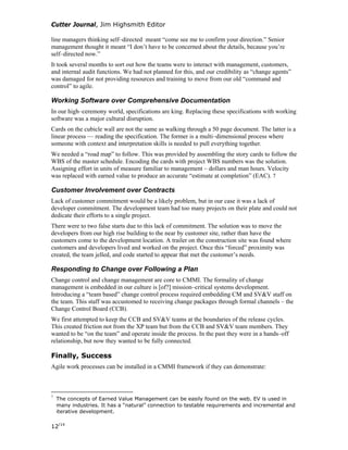Cutter Journal, Jim Highsmith Editor
line managers thinking self–directed meant “come see me to confirm your direction.” Senior
management thought it meant “I don’t have to be concerned about the details, because you’re
self–directed now.”
It took several months to sort out how the teams were to interact with management, customers,
and internal audit functions. We had not planned for this, and our credibility as “change agents”
was damaged for not providing resources and training to move from our old “command and
control” to agile.
Working Software over Comprehensive Documentation
In our high–ceremony world, specifications are king. Replacing these specifications with working
software was a major cultural disruption.
Cards on the cubicle wall are not the same as walking through a 50 page document. The latter is a
linear process — reading the specification. The former is a multi–dimensional process where
someone with context and interpretation skills is needed to pull everything together.
We needed a “road map” to follow. This was provided by assembling the story cards to follow the
WBS of the master schedule. Encoding the cards with project WBS numbers was the solution.
Assigning effort in units of measure familiar to management – dollars and man hours. Velocity
was replaced with earned value to produce an accurate “estimate at completion” (EAC). 7
Customer Involvement over Contracts
Lack of customer commitment would be a likely problem, but in our case it was a lack of
developer commitment. The development team had too many projects on their plate and could not
dedicate their efforts to a single project.
There were to two false starts due to this lack of commitment. The solution was to move the
developers from our high rise building to the near by customer site, rather than have the
customers come to the development location. A trailer on the construction site was found where
customers and developers lived and worked on the project. Once this “forced” proximity was
created, the team jelled, and code started to appear that met the customer’s needs.
Responding to Change over Following a Plan
Change control and change management are core to CMMI. The formality of change
management is embedded in our culture is [of?] mission–critical systems development.
Introducing a “team based” change control process required embedding CM and SV&V staff on
the team. This staff was accustomed to receiving change packages through formal channels – the
Change Control Board (CCB).
We first attempted to keep the CCB and SV&V teams at the boundaries of the release cycles.
This created friction not from the XP team but from the CCB and SV&V team members. They
wanted to be “on the team” and operate inside the process. In the past they were in a hands–off
relationship, but now they wanted to be fully connected.
Finally, Success
Agile work processes can be installed in a CMMI framework if they can demonstrate:
7
The concepts of Earned Value Management can be easily found on the web. EV is used in
many industries. It has a “natural” connection to testable requirements and incremental and
iterative development.
12/14
 