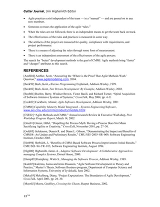 Cutter Journal, Jim Highsmith Editor
• Agile practices exist independent of the team — in a “manual” — and are passed on to any
new members.
• Someone oversees the application of the agile “rules.”
• When the rules are not followed, there is an independent means to get the team back on track.
• The effectiveness of the rules and practices is measured in some way.
• The artifacts of the project are measured for quality, compliance with requirements, and
project performance.
• There is a means of adjusting the rules through some form of measurement.
• There is an independent assessment of the effectiveness of the agile process.
The search for “better” development methods is the goal of CMMI. Agile methods bring “faster”
and “cheaper” attributes to this search.
REFERENCES
[Ambl04] Ambler, Scott, “Answering the ‘Where is the Proof That Agile Methods Work’
Question,” www.agilemodeling.com, 2004.
[Beck99] Beck, Kent, eXterme Programming Explained, Addison Wesley, 1999.
[Beck02] Beck, Kent, Test Driven Development: By Example, Addison Wesley, 2002.
[Boeh04] Boehm, Barry, Windsor Brown, Victor Basili, and Richard Turner, “Spiral Acquisition
of Software–Intensive Systems of Systems,” CrossTalk, May 2004, pp. 4–9.
[Cock02] Cockburn, Alistair, Agile Software Development, Addison Wesley, 2001
[CMMI] Capability Maturity Model Integrated – Systems Engineering/Software,
www.sei.cmu.edu/cmmi/products/models.html
[CSE02] “Agile Methods and CMMI,” Annual research Review & Executive Workshop, Post
Workshop Progress Report, March 14, 2002
[Glaz01] Glazer, Hillel, “Dispelling the Process Myth: Having a Process Does Not Mean
Sacrificing Agility or Creativity,” CrossTalk, November 2001, pp. 27–30.
[Gold03] Goldenson, Dennis R. and Diane L. Gibson, “Demonstrating the Impact and Benefits of
CMMI®: An Update and Preliminary Results,” CMU/SEI–2003–SR–009, Software Engineering
Institute, October 2003.
[Herb94] Herbsleb, J., “Benefits of CMM–Based Software Process Improvement: Initial Results,”
CMU/SEI–94–TR–013, Software Engineering Institute, August 1994.
[High00] Highsmith, James A., Adaptive Software Development: A Collaborative Approach to
managing Complex Systems, Dorset House, 2000.
[Hump89] Humphrey, Watts S., Managing the Software Process, Addison Wesley, 1989.
[Kale02] Kalermo, Jonna and Jenni Rissanen, “Agile Software Development in Theory and
Practice,” Master’s Thesis, Software Business program, Department of Computer Science and
Information Systems, University of Jyväskulä, June 2002.
[Meke03] Mekelburg, Diana, “Project Expectations: The Boundaries of Agile Development,”
CrossTalk, April 2003, pp. 28–30.
[Moor02] Moore, Geoffrey, Crossing the Chasm, Harper Business, 2002.
13/14
 