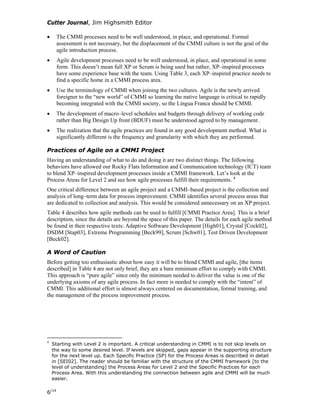 Cutter Journal, Jim Highsmith Editor
• The CMMI processes need to be well understood, in place, and operational. Formal
assessment is not necessary, but the displacement of the CMMI culture is not the goal of the
agile introduction process.
• Agile development processes need to be well understood, in place, and operational in some
form. This doesn’t mean full XP or Scrum is being used but rather, XP–inspired processes
have some experience base with the team. Using Table 3, each XP–inspired practice needs to
find a specific home in a CMMI process area.
• Use the terminology of CMMI when joining the two cultures. Agile is the newly arrived
foreigner to the “new world” of CMMI so learning the native language is critical to rapidly
becoming integrated with the CMMI society, so the Lingua Franca should be CMMI.
• The development of macro–level schedules and budgets through delivery of working code
rather than Big Design Up front (BDUF) must be understood agreed to by management .
• The realization that the agile practices are found in any good development method. What is
significantly different is the frequency and granularity with which they are performed.
Practices of Agile on a CMMI Project
Having an understanding of what to do and doing it are two distinct things. The following
behaviors have allowed our Rocky Flats Information and Communication technology (ICT) team
to blend XP–inspired development processes inside a CMMI framework. Let’s look at the
Process Areas for Level 2 and see how agile processes fulfill their requirements. 4
One critical difference between an agile project and a CMMI–based project is the collection and
analysis of long–term data for process improvement. CMMI identifies several process areas that
are dedicated to collection and analysis. This would be considered unnecessary on an XP project.
Table 4 describes how agile methods can be used to fulfill [CMMI Practice Area]. This is a brief
description, since the details are beyond the space of this paper. The details for each agile method
be found in their respective texts: Adaptive Software Development [High01], Crystal [Cock02],
DSDM [Stap03], Extreme Programming [Beck99], Scrum [Schw01], Test Driven Development
[Beck02].
A Word of Caution
Before getting too enthusiastic about how easy it will be to blend CMMI and agile, [the items
described] in Table 4 are not only brief, they are a bare minimum effort to comply with CMMI.
This approach is “pure agile” since only the minimum needed to deliver the value is one of the
underlying axioms of any agile process. In fact more is needed to comply with the “intent” of
CMMI. This additional effort is almost always centered on documentation, formal training, and
the management of the process improvement process.
4
Starting with Level 2 is important. A critical understanding in CMMI is to not skip levels on
the way to some desired level. If levels are skipped, gaps appear in the supporting structure
for the next level up. Each Specific Practice (SP) for the Process Areas is described in detail
in [SEI02]. The reader should be familiar with the structure of the CMMI framework [to the
level of understanding] the Process Areas for Level 2 and the Specific Practices for each
Process Area. With this understanding the connection between agile and CMMI will be much
easier.
6/14
 