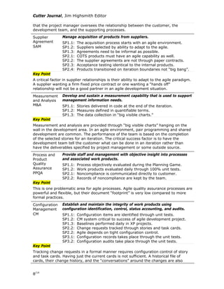 Cutter Journal, Jim Highsmith Editor
that the project manager oversees the relationship between the customer, the
development team, and the supporting processes.
Supplier
Agreement
SAM
Manage acquisition of products from suppliers.
SP1.1: The acquisition process starts with an agile environment.
SP1.2: Suppliers selected by ability to adapt to the agile.
SP1.3: Agreements need to be informal as possible.
SP2.1: COTS products must have an agile capability as well.
SP2.2: The supplier agreements are not through paper contracts.
SP2.3: Acceptance testing identical to the internal products.
SP2.4: Products transitioned on iteration boundaries not “big bang”.
Key Point
A critical factor in supplier relationships is their ability to adapt to the agile paradigm.
A supplier wanting a firm fixed price contract or one wanting a “hands off”
relationship will not be a good partner in an agile development situation.
Measurement
and Analysis
M&A
Develop and sustain a measurement capability that is used to support
management information needs.
SP1.1: Stories delivered in code at the end of the iteration.
SP1.2: Measures defined in quantifiable terms.
SP1.3: The data collection in “big visible charts.”
Key Point
Measurement and analysis are provided through “big visible charts” hanging on the
wall in the development area. In an agile environment, pair programming and shared
development are common. The performance of the team is based on the completion
of the selected stories for an iteration. The critical success factor is to have the
development team tell the customer what can be done in an iteration rather than
have the deliverables specified by project management or some outside source.
Process and
Product
Quality
Assurance
PPQA
Provide staff and management with objective insight into processes
and associated work products.
SP1.1: Process objectively evaluated during the Planning Game.
SP1.2: Work products evaluated daily through 100% unit tests.
SP2.1: Noncompliance is communicated directly to customer.
SP2.2: Records of noncompliance are kept by the team.
Key Point
This is one problematic area for agile processes. Agile quality assurance processes are
powerful and flexible, but their document “footprint” is very low compared to more
formal practices.
Configuration
Management
CM
Establish and maintain the integrity of work products using
configuration identification, control, status accounting, and audits.
SP1.1: Configuration items are identified through unit tests.
SP1.2: CM system critical to success of agile development project.
SP1.3: Baselines performed daily in XP projects.
SP2.2: Change requests tracked through stories and task cards.
SP2.2: Agile depends on tight configuration control.
SP3.1: Configuration records takes place through the unit tests.
SP3.2: Configuration audits take place through the unit tests.
Key Point
Tracking change requests in a formal manner requires configuration control of story
and task cards. Having just the current cards is not sufficient. A historical file of
cards, their change history, and the “conversations” around the changes are also
8/14
 