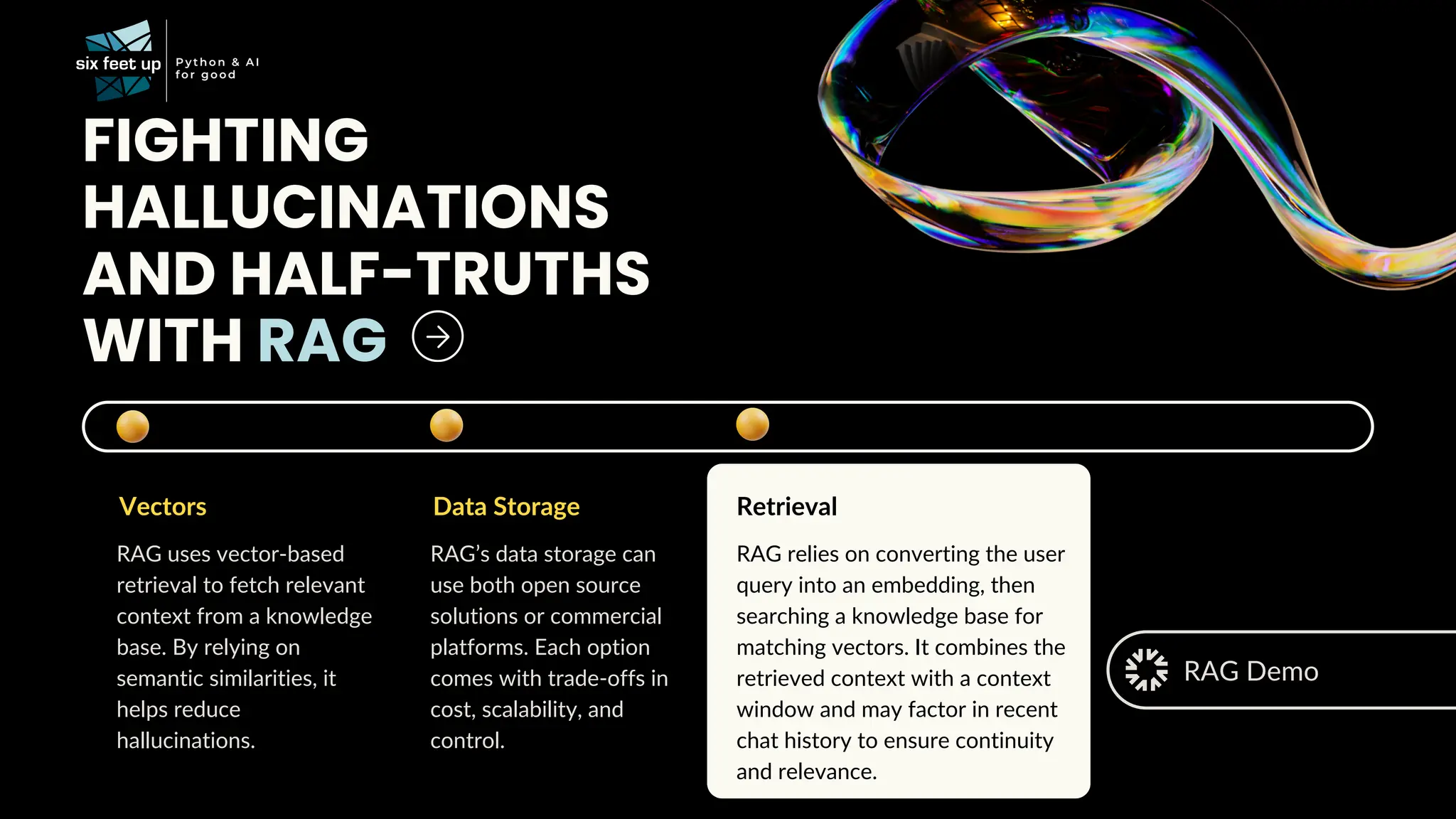 FIGHTING
HALLUCINATIONS
AND HALF-TRUTHS
WITH RAG
Vectors
RAG uses vector-based
retrieval to fetch relevant
context from a knowledge
base. By relying on
semantic similarities, it
helps reduce
hallucinations.
Data Storage
RAG’s data storage can
use both open source
solutions or commercial
platforms. Each option
comes with trade-offs in
cost, scalability, and
control.
Retrieval
RAG relies on converting the user
query into an embedding, then
searching a knowledge base for
matching vectors. It combines the
retrieved context with a context
window and may factor in recent
chat history to ensure continuity
and relevance.
RAG Demo
 