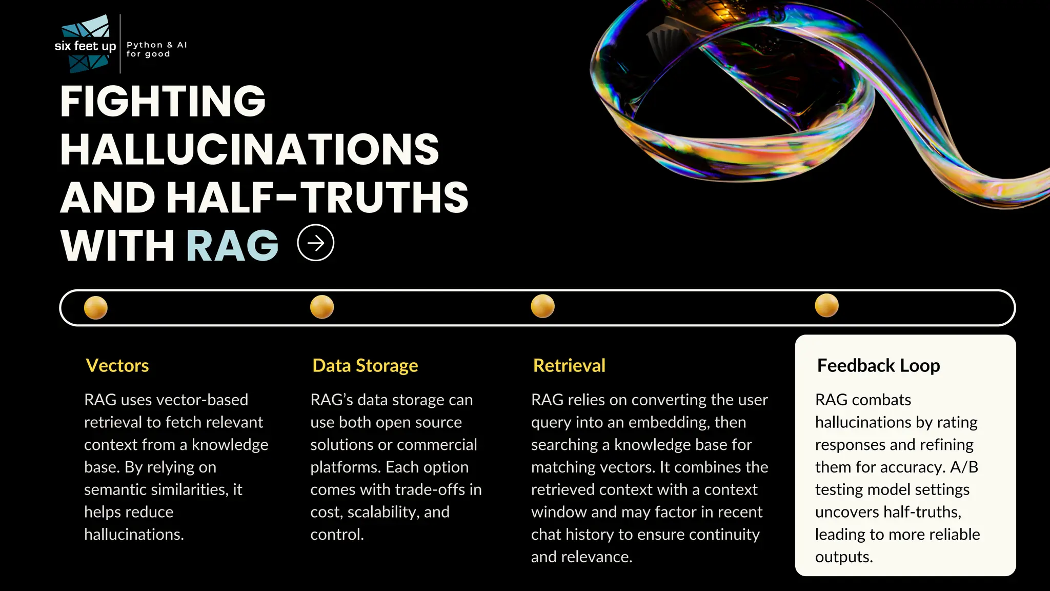 FIGHTING
HALLUCINATIONS
AND HALF-TRUTHS
WITH RAG
Vectors
RAG uses vector-based
retrieval to fetch relevant
context from a knowledge
base. By relying on
semantic similarities, it
helps reduce
hallucinations.
Data Storage
RAG’s data storage can
use both open source
solutions or commercial
platforms. Each option
comes with trade-offs in
cost, scalability, and
control.
Retrieval
RAG relies on converting the user
query into an embedding, then
searching a knowledge base for
matching vectors. It combines the
retrieved context with a context
window and may factor in recent
chat history to ensure continuity
and relevance.
Feedback Loop
RAG combats
hallucinations by rating
responses and refining
them for accuracy. A/B
testing model settings
uncovers half-truths,
leading to more reliable
outputs.
 