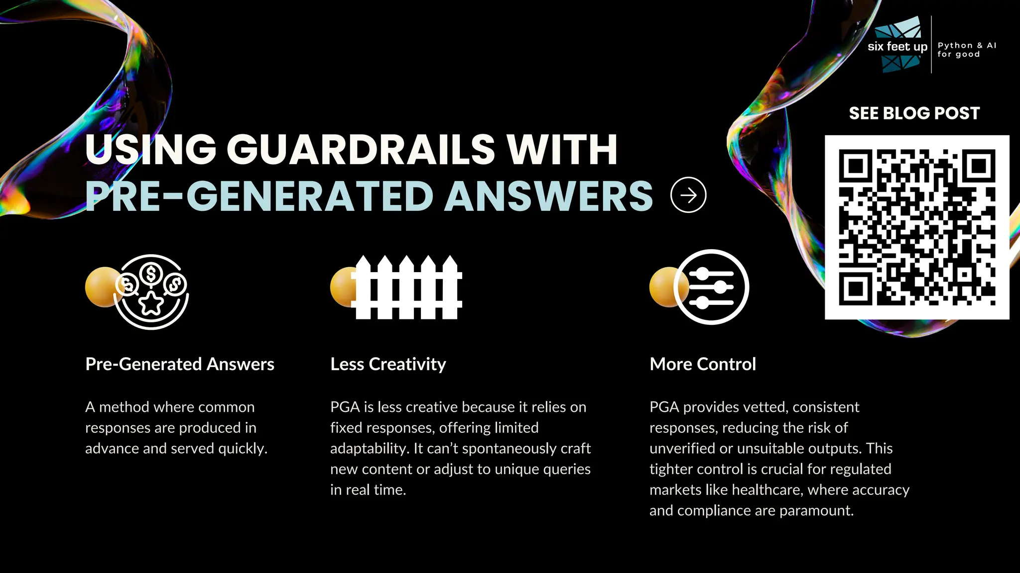 USING GUARDRAILS WITH
PRE-GENERATED ANSWERS
Pre-Generated Answers
A method where common
responses are produced in
advance and served quickly.
Less Creativity
PGA is less creative because it relies on
fixed responses, offering limited
adaptability. It can’t spontaneously craft
new content or adjust to unique queries
in real time.
More Control
PGA provides vetted, consistent
responses, reducing the risk of
unverified or unsuitable outputs. This
tighter control is crucial for regulated
markets like healthcare, where accuracy
and compliance are paramount.
SEE BLOG POST
 