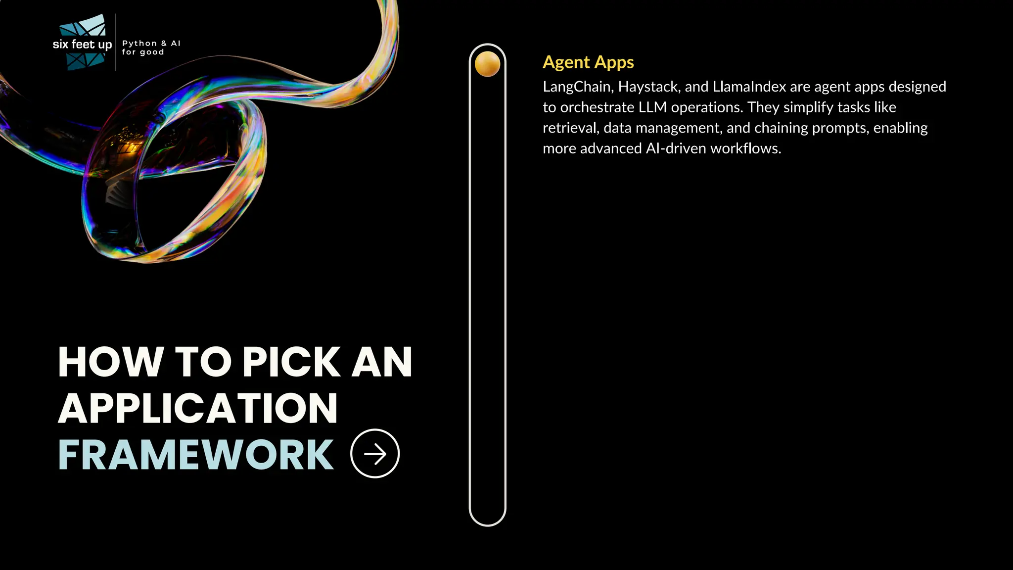 Agent Apps
LangChain, Haystack, and LlamaIndex are agent apps designed
to orchestrate LLM operations. They simplify tasks like
retrieval, data management, and chaining prompts, enabling
more advanced AI-driven workflows.
HOW TO PICK AN
APPLICATION
FRAMEWORK
 