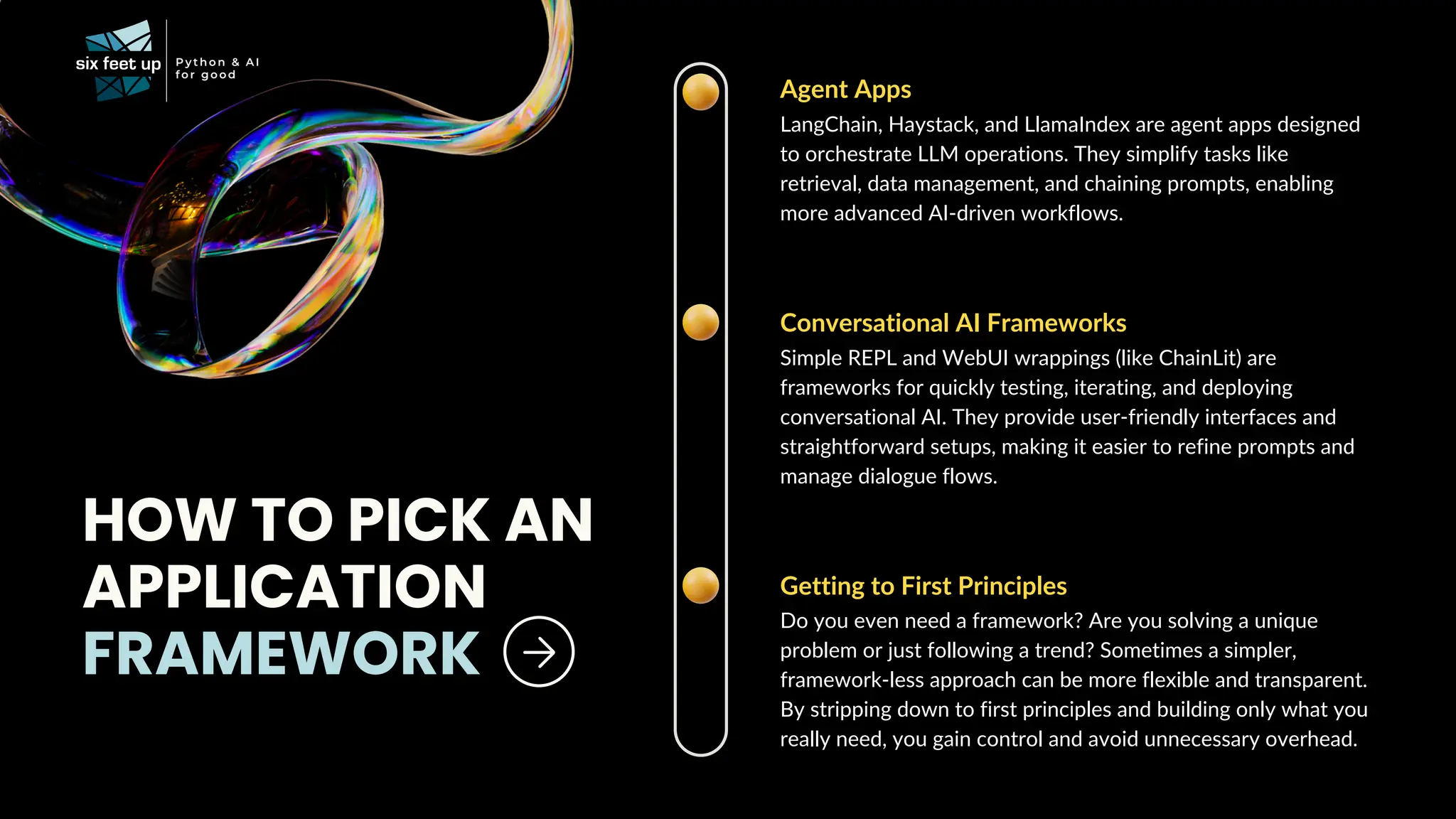 Agent Apps
LangChain, Haystack, and LlamaIndex are agent apps designed
to orchestrate LLM operations. They simplify tasks like
retrieval, data management, and chaining prompts, enabling
more advanced AI-driven workflows.
HOW TO PICK AN
APPLICATION
FRAMEWORK
Conversational AI Frameworks
Simple REPL and WebUI wrappings (like ChainLit) are
frameworks for quickly testing, iterating, and deploying
conversational AI. They provide user-friendly interfaces and
straightforward setups, making it easier to refine prompts and
manage dialogue flows.
Getting to First Principles
Do you even need a framework? Are you solving a unique
problem or just following a trend? Sometimes a simpler,
framework-less approach can be more flexible and transparent.
By stripping down to first principles and building only what you
really need, you gain control and avoid unnecessary overhead.
 