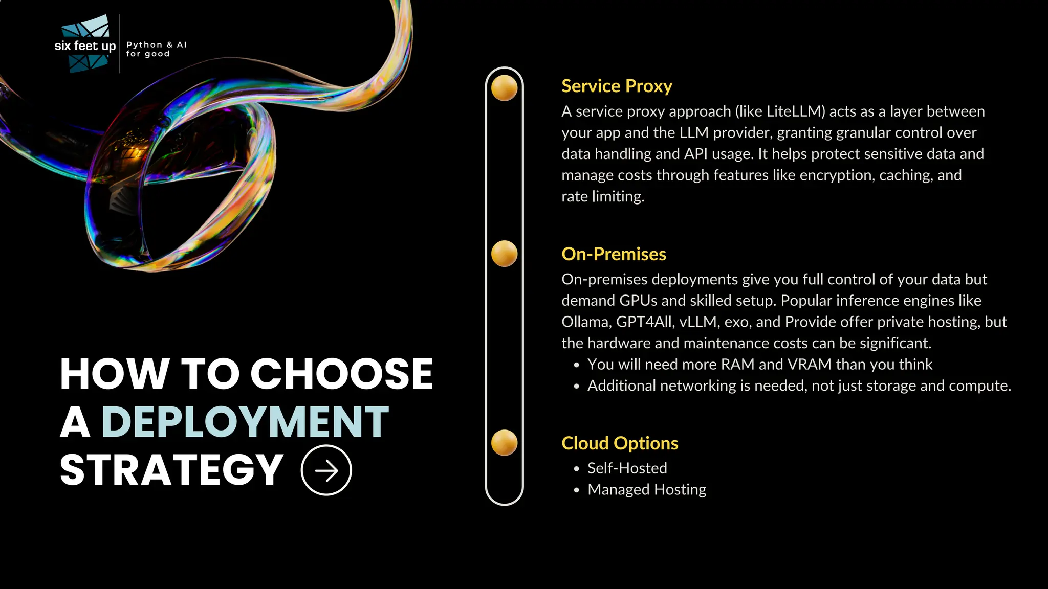 HOW TO CHOOSE
A DEPLOYMENT
STRATEGY
Service Proxy
A service proxy approach (like LiteLLM) acts as a layer between
your app and the LLM provider, granting granular control over
data handling and API usage. It helps protect sensitive data and
manage costs through features like encryption, caching, and
rate limiting.
On-Premises
On-premises deployments give you full control of your data but
demand GPUs and skilled setup. Popular inference engines like
Ollama, GPT4All, vLLM, exo, and Provide offer private hosting, but
the hardware and maintenance costs can be significant.
You will need more RAM and VRAM than you think
Additional networking is needed, not just storage and compute.
Cloud Options
Self-Hosted
Managed Hosting
 
