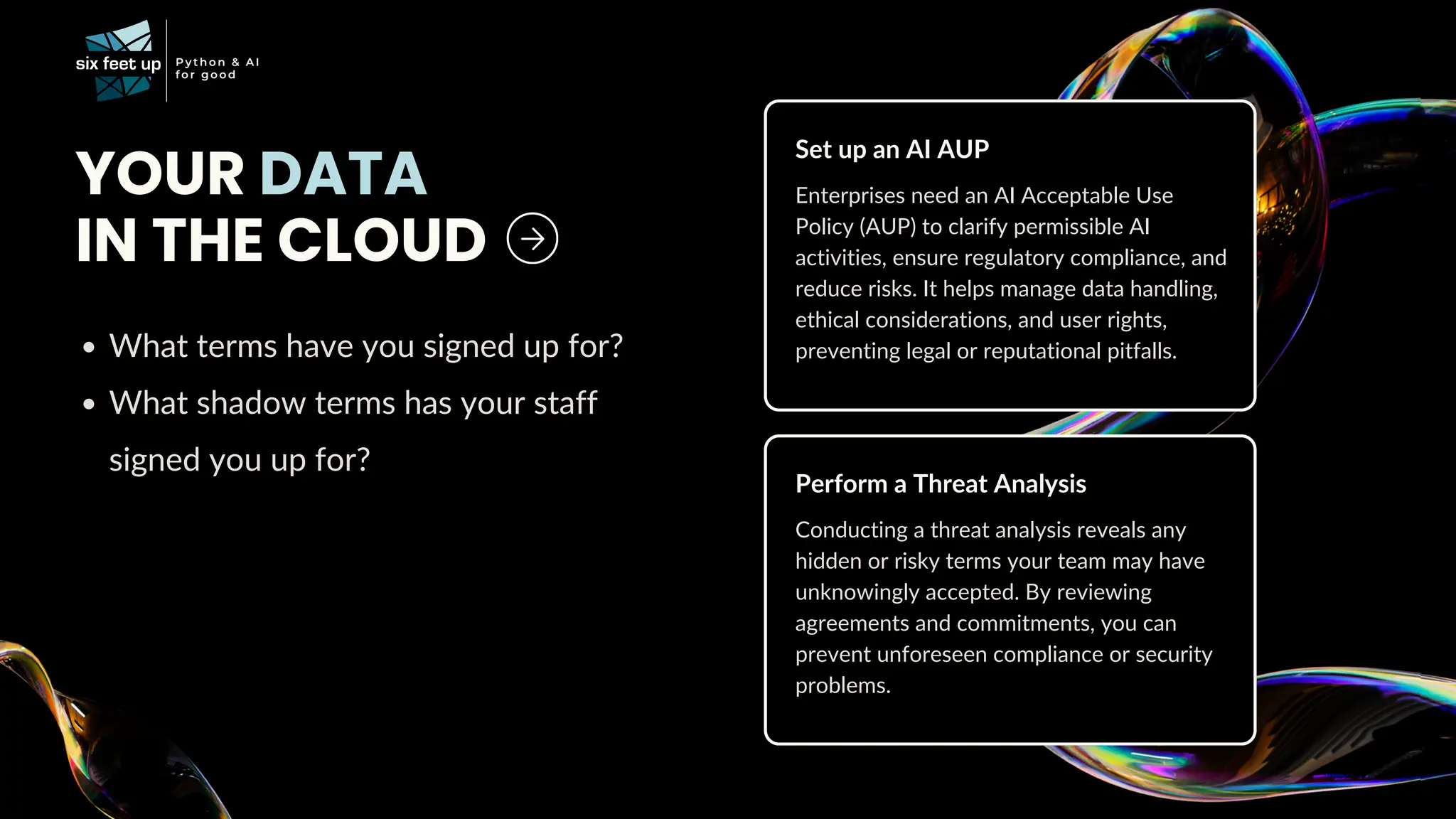 What terms have you signed up for?
What shadow terms has your staff
signed you up for?
YOUR DATA
IN THE CLOUD
Enterprises need an AI Acceptable Use
Policy (AUP) to clarify permissible AI
activities, ensure regulatory compliance, and
reduce risks. It helps manage data handling,
ethical considerations, and user rights,
preventing legal or reputational pitfalls.
Set up an AI AUP
Conducting a threat analysis reveals any
hidden or risky terms your team may have
unknowingly accepted. By reviewing
agreements and commitments, you can
prevent unforeseen compliance or security
problems.
Perform a Threat Analysis
 