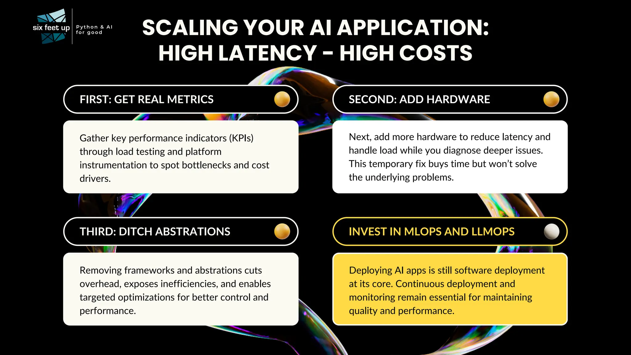 FIRST: GET REAL METRICS
Gather key performance indicators (KPIs)
through load testing and platform
instrumentation to spot bottlenecks and cost
drivers.
SCALING YOUR AI APPLICATION:
SECOND: ADD HARDWARE
Next, add more hardware to reduce latency and
handle load while you diagnose deeper issues.
This temporary fix buys time but won’t solve
the underlying problems.
THIRD: DITCH ABSTRATIONS
Removing frameworks and abstrations cuts
overhead, exposes inefficiencies, and enables
targeted optimizations for better control and
performance.
INVEST IN MLOPS AND LLMOPS
Deploying AI apps is still software deployment
at its core. Continuous deployment and
monitoring remain essential for maintaining
quality and performance.
HIGH LATENCY - HIGH COSTS
 