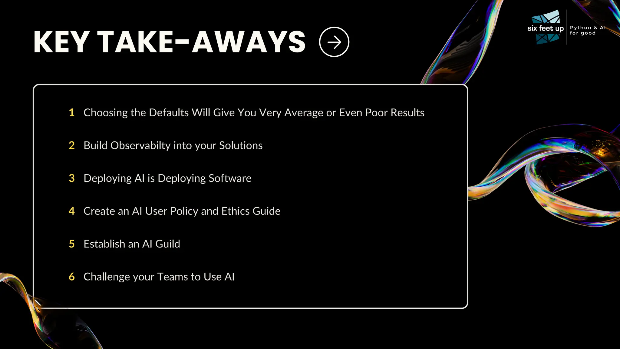 KEY TAKE-AWAYS
Choosing the Defaults Will Give You Very Average or Even Poor Results
1
Build Observabilty into your Solutions
2
Deploying AI is Deploying Software
3
Create an AI User Policy and Ethics Guide
4
Establish an AI Guild
5
Challenge your Teams to Use AI
6
 
