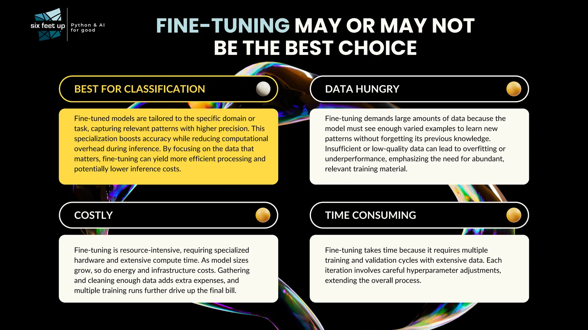 DATA HUNGRY
Fine-tuning demands large amounts of data because the
model must see enough varied examples to learn new
patterns without forgetting its previous knowledge.
Insufficient or low-quality data can lead to overfitting or
underperformance, emphasizing the need for abundant,
relevant training material.
FINE-TUNING MAY OR MAY NOT
BE THE BEST CHOICE
BEST FOR CLASSIFICATION
Fine-tuned models are tailored to the specific domain or
task, capturing relevant patterns with higher precision. This
specialization boosts accuracy while reducing computational
overhead during inference. By focusing on the data that
matters, fine-tuning can yield more efficient processing and
potentially lower inference costs.
COSTLY
Fine-tuning is resource-intensive, requiring specialized
hardware and extensive compute time. As model sizes
grow, so do energy and infrastructure costs. Gathering
and cleaning enough data adds extra expenses, and
multiple training runs further drive up the final bill.
TIME CONSUMING
Fine-tuning takes time because it requires multiple
training and validation cycles with extensive data. Each
iteration involves careful hyperparameter adjustments,
extending the overall process.
 