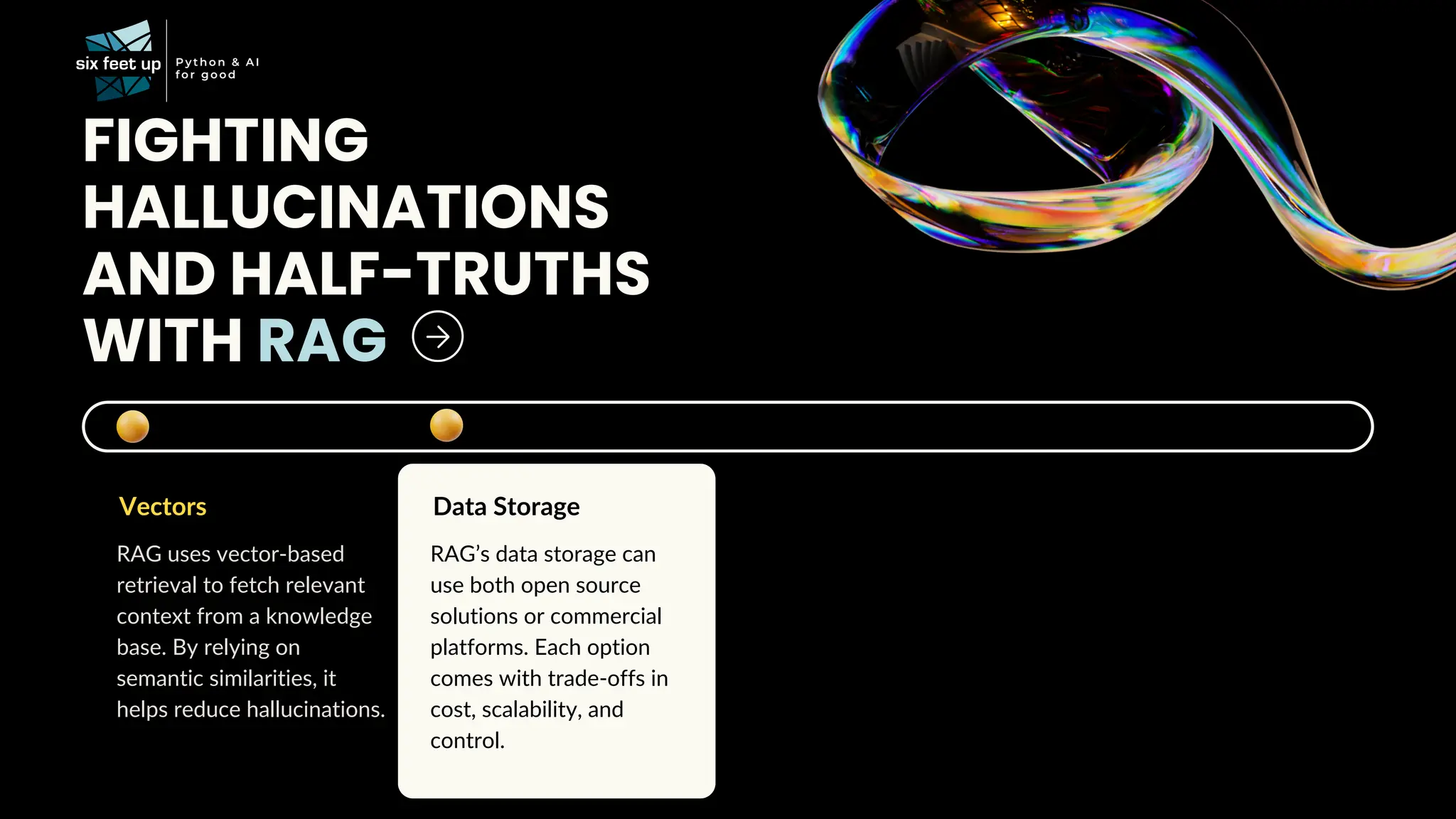 FIGHTING
HALLUCINATIONS
AND HALF-TRUTHS
WITH RAG
Vectors
RAG uses vector-based
retrieval to fetch relevant
context from a knowledge
base. By relying on
semantic similarities, it
helps reduce hallucinations.
Data Storage
RAG’s data storage can
use both open source
solutions or commercial
platforms. Each option
comes with trade-offs in
cost, scalability, and
control.
 
