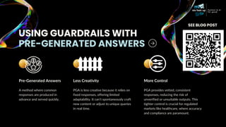 USING GUARDRAILS WITH
PRE-GENERATED ANSWERS
Pre-Generated Answers
A method where common
responses are produced in
advance and served quickly.
Less Creativity
PGA is less creative because it relies on
fixed responses, offering limited
adaptability. It can’t spontaneously craft
new content or adjust to unique queries
in real time.
More Control
PGA provides vetted, consistent
responses, reducing the risk of
unverified or unsuitable outputs. This
tighter control is crucial for regulated
markets like healthcare, where accuracy
and compliance are paramount.
SEE BLOG POST
 