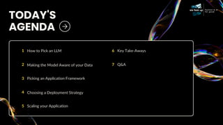 TODAY'S
AGENDA
1 How to Pick an LLM
2 Making the Model Aware of your Data
3 Picking an Application Framework
4 Choosing a Deployment Strategy
5 Scaling your Application
6 Key Take-Aways
7 Q&A
 