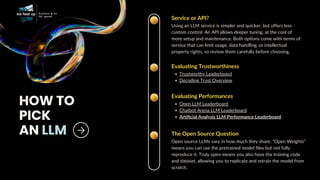 Service or API?
Using an LLM service is simpler and quicker, but offers less
custom control. An API allows deeper tuning, at the cost of
more setup and maintenance. Both options come with terms of
service that can limit usage, data handling, or intellectual
property rights, so review them carefully before choosing.
HOW TO
PICK
AN LLM
Evaluating Trustworthiness
Trustworthy Leaderboard
Decoding Trust Overview
The Open Source Question
Open source LLMs vary in how much they share. “Open Weights”
means you can use the pretrained model files but not fully
reproduce it. Truly open means you also have the training code
and dataset, allowing you to replicate and retrain the model from
scratch.
Evaluating Performances
Open LLM Leaderboard
Chatbot Arena LLM Leaderboard
Artificial Analysis LLM Performance Leaderboard
 