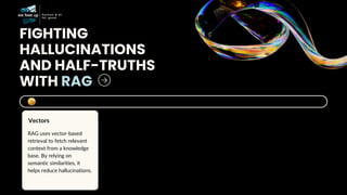 FIGHTING
HALLUCINATIONS
AND HALF-TRUTHS
WITH RAG
RAG uses vector-based
retrieval to fetch relevant
context from a knowledge
base. By relying on
semantic similarities, it
helps reduce hallucinations.
Vectors
 