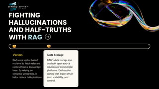 FIGHTING
HALLUCINATIONS
AND HALF-TRUTHS
WITH RAG
Vectors
RAG uses vector-based
retrieval to fetch relevant
context from a knowledge
base. By relying on
semantic similarities, it
helps reduce hallucinations.
Data Storage
RAG’s data storage can
use both open source
solutions or commercial
platforms. Each option
comes with trade-offs in
cost, scalability, and
control.
 