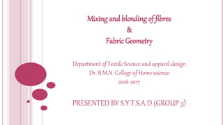 Mixing and blending of fibres
&
Fabric Geometry
Department of Textile Science and apparel design
Dr. B.M.N. College of Home science
2016-2017
PRESENTED BY S.Y.T.S.A.D (GROUP 3)
 