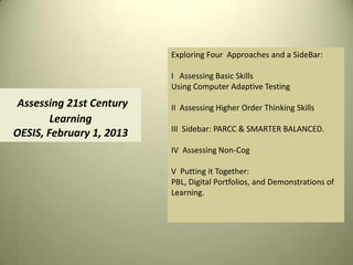 Exploring Four Approaches and a SideBar:

                          I Assessing Basic Skills
                          Using Computer Adaptive Testing
 Assessing 21st Century   II Assessing Higher Order Thinking Skills
        Learning
                          III Sidebar: PARCC & SMARTER BALANCED.
OESIS, February 1, 2013
                          IV Assessing Non-Cog

                          V Putting it Together:
                          PBL, Digital Portfolios, and Demonstrations of
                          Learning.
 