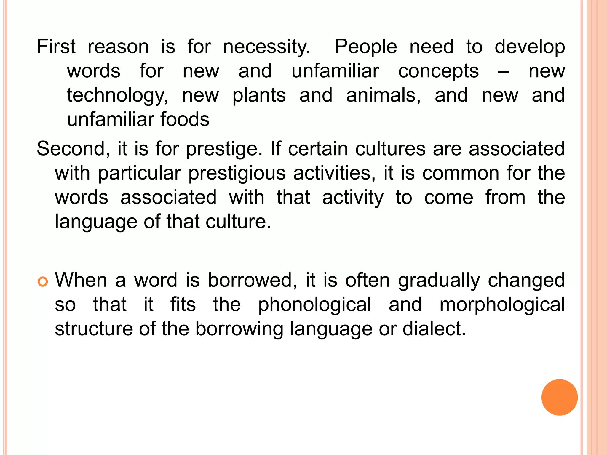 First reason is for necessity. People need to develop
words for new and unfamiliar concepts – new
technology, new plants and animals, and new and
unfamiliar foods
Second, it is for prestige. If certain cultures are associated
with particular prestigious activities, it is common for the
words associated with that activity to come from the
language of that culture.
 When a word is borrowed, it is often gradually changed
so that it fits the phonological and morphological
structure of the borrowing language or dialect.
 