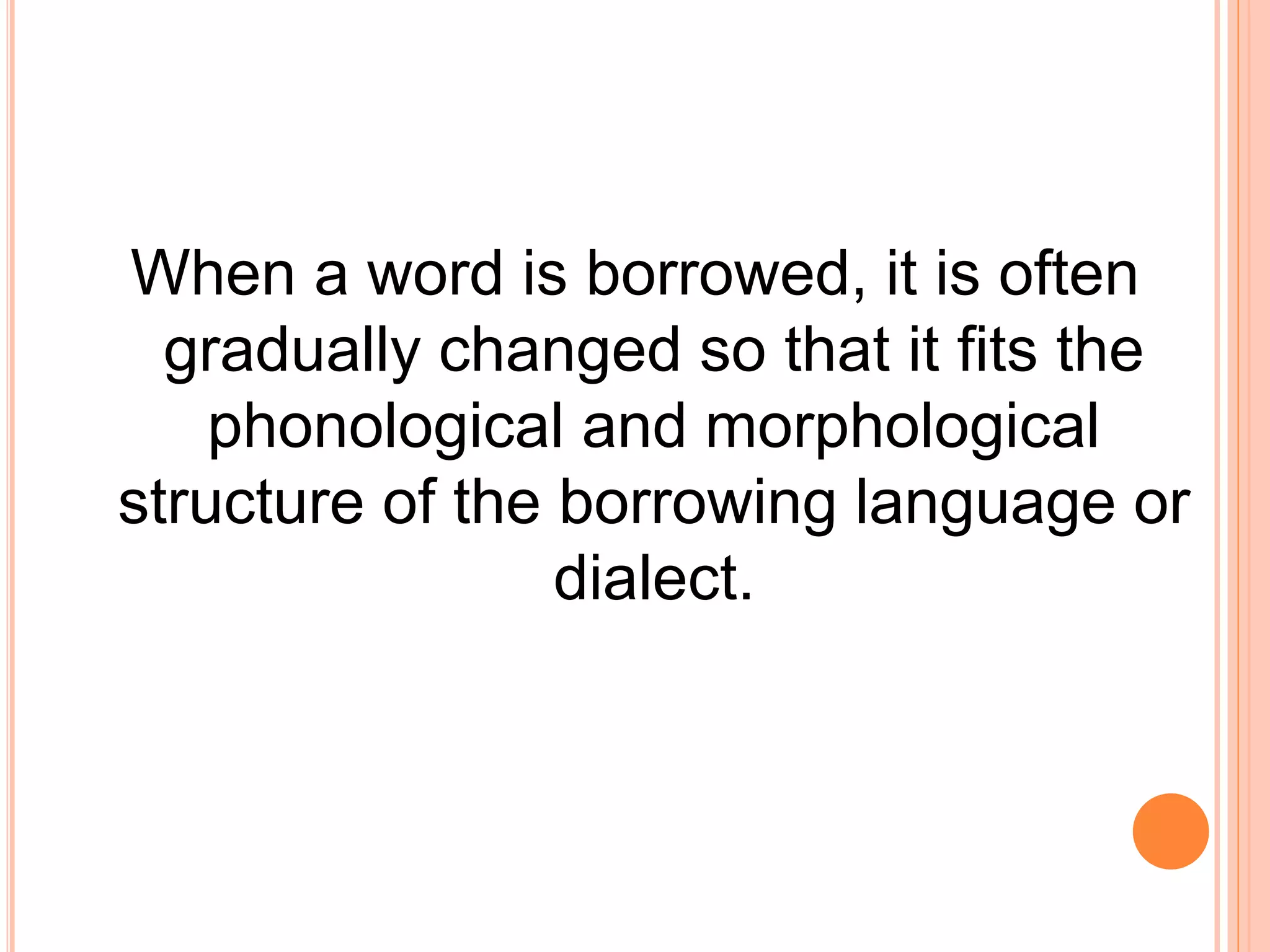 When a word is borrowed, it is often
gradually changed so that it fits the
phonological and morphological
structure of the borrowing language or
dialect.
 