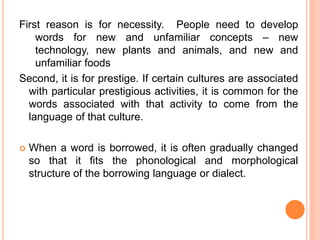 First reason is for necessity. People need to develop
words for new and unfamiliar concepts – new
technology, new plants and animals, and new and
unfamiliar foods
Second, it is for prestige. If certain cultures are associated
with particular prestigious activities, it is common for the
words associated with that activity to come from the
language of that culture.
 When a word is borrowed, it is often gradually changed
so that it fits the phonological and morphological
structure of the borrowing language or dialect.
 