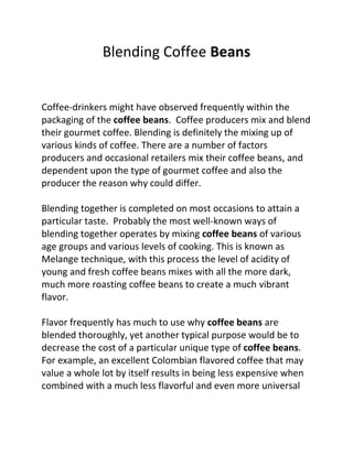 Blending Coffee Beans


Coffee-drinkers might have observed frequently within the
packaging of the coffee beans. Coffee producers mix and blend
their gourmet coffee. Blending is definitely the mixing up of
various kinds of coffee. There are a number of factors
producers and occasional retailers mix their coffee beans, and
dependent upon the type of gourmet coffee and also the
producer the reason why could differ.

Blending together is completed on most occasions to attain a
particular taste. Probably the most well-known ways of
blending together operates by mixing coffee beans of various
age groups and various levels of cooking. This is known as
Melange technique, with this process the level of acidity of
young and fresh coffee beans mixes with all the more dark,
much more roasting coffee beans to create a much vibrant
flavor.

Flavor frequently has much to use why coffee beans are
blended thoroughly, yet another typical purpose would be to
decrease the cost of a particular unique type of coffee beans.
For example, an excellent Colombian flavored coffee that may
value a whole lot by itself results in being less expensive when
combined with a much less flavorful and even more universal
 