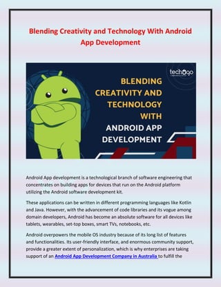 Blending Creativity and Technology With Android
App Development
Android App development is a technological branch of software engineering that
concentrates on building apps for devices that run on the Android platform
utilizing the Android software development kit.
These applications can be written in different programming languages like Kotlin
and Java. However, with the advancement of code libraries and its vogue among
domain developers, Android has become an absolute software for all devices like
tablets, wearables, set-top boxes, smart TVs, notebooks, etc.
Android overpowers the mobile OS industry because of its long list of features
and functionalities. Its user-friendly interface, and enormous community support,
provide a greater extent of personalization, which is why enterprises are taking
support of an Android App Development Company in Australia to fulfill the
 