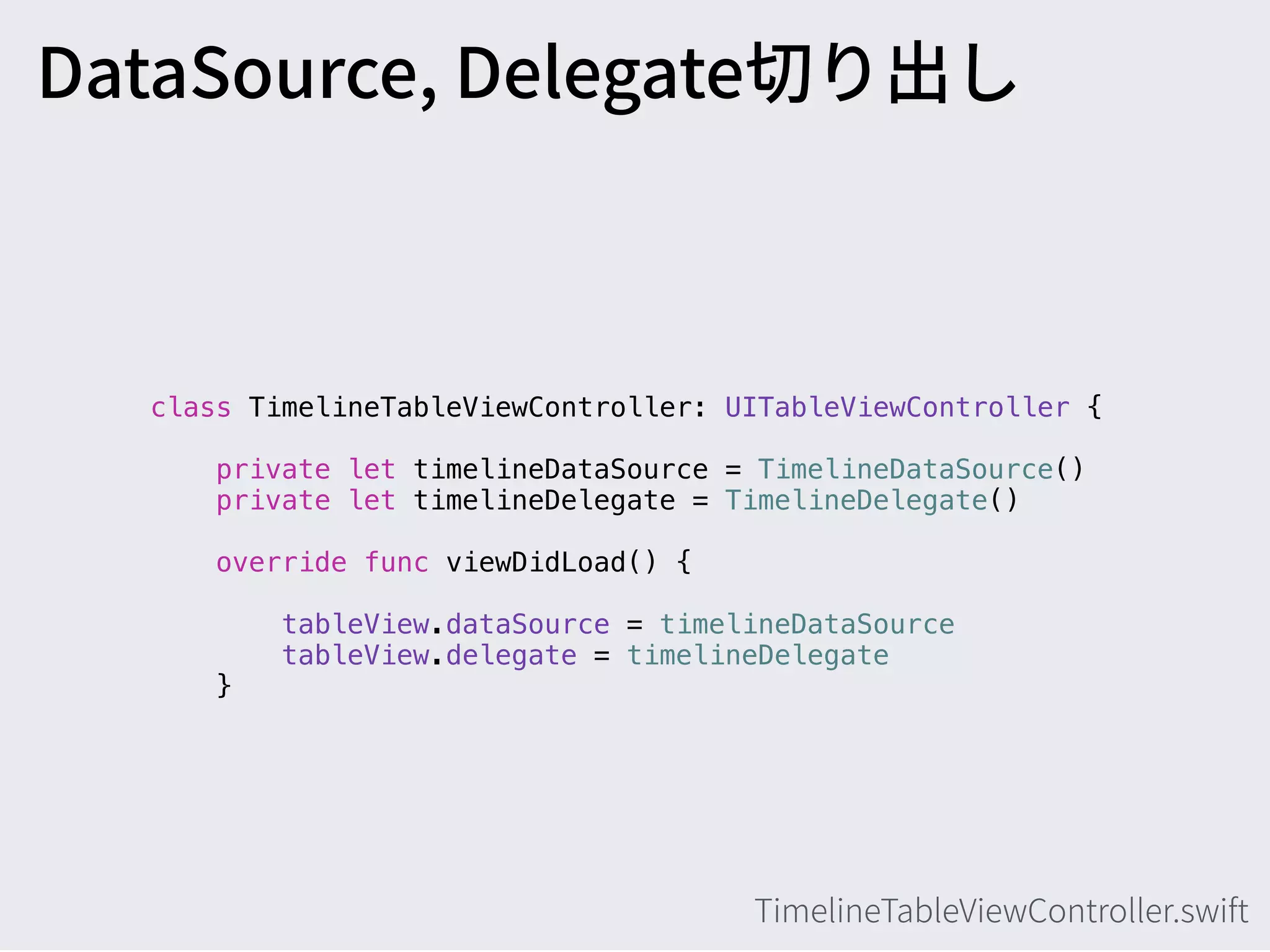 class TimelineTableViewController: UITableViewController {
private let timelineDataSource = TimelineDataSource()
private let timelineDelegate = TimelineDelegate()
override func viewDidLoad() {
tableView.dataSource = timelineDataSource
tableView.delegate = timelineDelegate 
}
 