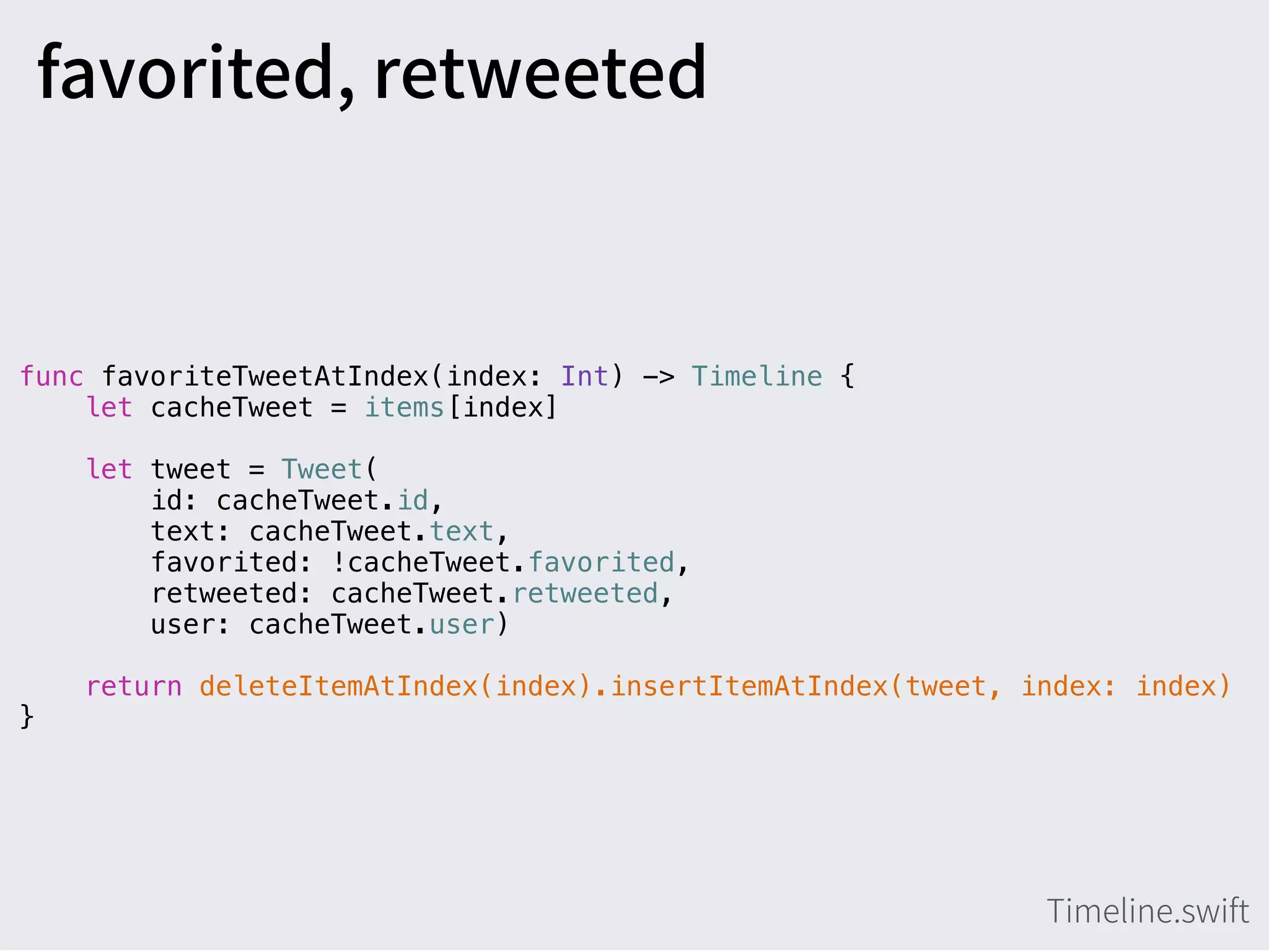 func favoriteTweetAtIndex(index: Int) -> Timeline {
let cacheTweet = items[index]
let tweet = Tweet(
id: cacheTweet.id,
text: cacheTweet.text,
favorited: !cacheTweet.favorited,
retweeted: cacheTweet.retweeted,
user: cacheTweet.user)
return deleteItemAtIndex(index).insertItemAtIndex(tweet, index: index)
}
 
