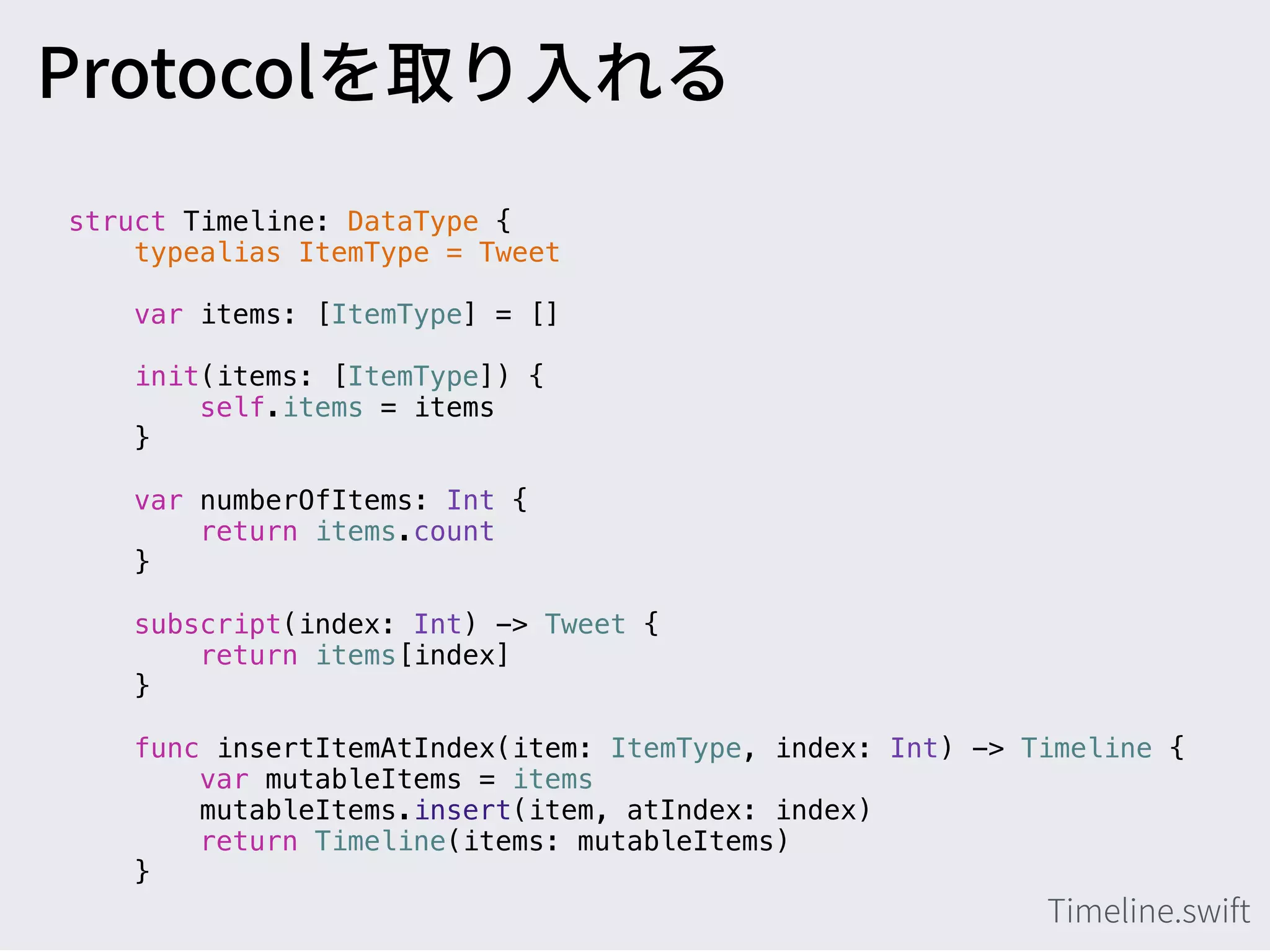 struct Timeline: DataType {
typealias ItemType = Tweet
var items: [ItemType] = []
init(items: [ItemType]) {
self.items = items
}
var numberOfItems: Int {
return items.count
}
subscript(index: Int) -> Tweet {
return items[index]
}
func insertItemAtIndex(item: ItemType, index: Int) -> Timeline {
var mutableItems = items
mutableItems.insert(item, atIndex: index)
return Timeline(items: mutableItems)
}
 