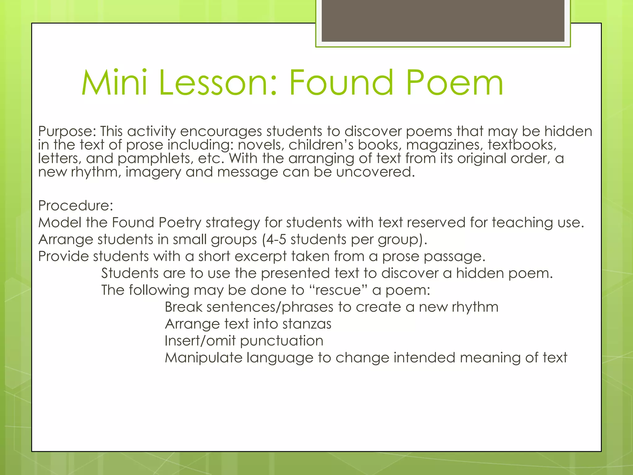 Mini Lesson: Found Poem
Purpose: This activity encourages students to discover poems that may be hidden
in the text of prose including: novels, children’s books, magazines, textbooks,
letters, and pamphlets, etc. With the arranging of text from its original order, a
new rhythm, imagery and message can be uncovered.

Procedure:
Model the Found Poetry strategy for students with text reserved for teaching use.
Arrange students in small groups (4-5 students per group).
Provide students with a short excerpt taken from a prose passage.
          Students are to use the presented text to discover a hidden poem.
          The following may be done to ―rescue‖ a poem:
                    Break sentences/phrases to create a new rhythm
                    Arrange text into stanzas
                    Insert/omit punctuation
                    Manipulate language to change intended meaning of text
 