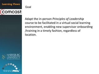 Adapt the in-person Principles of Leadership
course to be facilitated in a virtual social learning
environment, enabling new supervisor onboarding
/training in a timely fashion, regardless of
location.
Goal
 