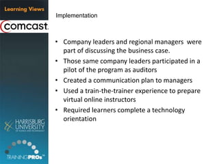 • Company leaders and regional managers were
part of discussing the business case.
• Those same company leaders participated in a
pilot of the program as auditors
• Created a communication plan to managers
• Used a train-the-trainer experience to prepare
virtual online instructors
• Required learners complete a technology
orientation
Implementation
 