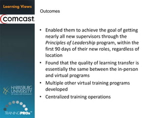 • Enabled them to achieve the goal of getting
nearly all new supervisors through the
Principles of Leadership program, within the
first 90 days of their new roles, regardless of
location
• Found that the quality of learning transfer is
essentially the same between the in-person
and virtual programs
• Multiple other virtual training programs
developed
• Centralized training operations
Outcomes
 