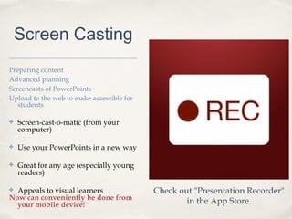 Screen Casting
Preparing content
Advanced planning
Screencasts of PowerPoints
Upload to the web to make accessible for
students
✤ Screen-cast-o-matic (from your
computer)
✤ Use your PowerPoints in a new way
✤ Great for any age (especially young
readers)
✤ Appeals to visual learners
Now can conveniently be done from
your mobile device!
Check out "Presentation Recorder"
in the App Store.
 