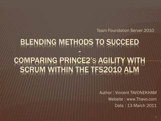 Team Foundation Server 2010

 BLENDING METHODS TO SUCCEED
               -
COMPARING PRINCE2’S AGILITY WITH
 SCRUM WITHIN THE TFS2010 ALM

                     Author : Vincent TAVONEKHAM
                         Website : www.Thavo.com
                              Date : 13 March 2011

                                                  1
 