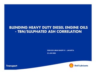 BLENDING HEAVY DUTY DIESEL ENGINE OILS
     - TBN/SULPHATED ASH CORRELATION




                    DISKUSI ILMIAH MASPI VI - JAKARTA
                    22 JAN 2008




Transport
 
