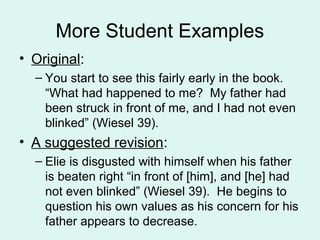 More Student Examples
• Original:
  – You start to see this fairly early in the book.
    “What had happened to me? My father had
    been struck in front of me, and I had not even
    blinked” (Wiesel 39).
• A suggested revision:
  – Elie is disgusted with himself when his father
    is beaten right “in front of [him], and [he] had
    not even blinked” (Wiesel 39). He begins to
    question his own values as his concern for his
    father appears to decrease.
 