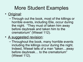 More Student Examples
• Original:
  – Through out the book, most of the killings or
    horrible events, including Elie, occur during
    the night. “They must of taken him away
    before daybreak and taken him to the
    crematorium” (Wiesel 112).
• A suggested revision:
  – Throughout the book, many horrible events
    including the killings occur during the night.
    Indeed, Wiesel tells of a man “taken…away
    before daybreak… to the crematorium”
    (Wiesel 112).
 