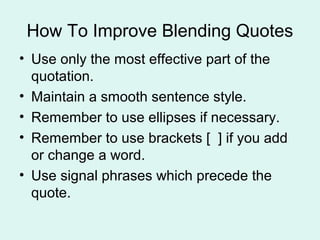How To Improve Blending Quotes
• Use only the most effective part of the
  quotation.
• Maintain a smooth sentence style.
• Remember to use ellipses if necessary.
• Remember to use brackets [ ] if you add
  or change a word.
• Use signal phrases which precede the
  quote.
 