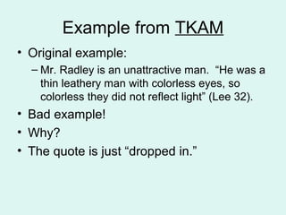 Example from TKAM
• Original example:
  – Mr. Radley is an unattractive man. “He was a
    thin leathery man with colorless eyes, so
    colorless they did not reflect light” (Lee 32).
• Bad example!
• Why?
• The quote is just “dropped in.”
 