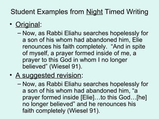 Student Examples from Night Timed Writing
• Original:
  – Now, as Rabbi Eliahu searches hopelessly for
    a son of his whom had abandoned him, Elie
    renounces his faith completely. “And in spite
    of myself, a prayer formed inside of me, a
    prayer to this God in whom I no longer
    believed” (Wiesel 91).
• A suggested revision:
  – Now, as Rabbi Eliahu searches hopelessly for
    a son of his whom had abandoned him, “a
    prayer formed inside [Elie]…to this God…[he]
    no longer believed” and he renounces his
    faith completely (Wiesel 91).
 